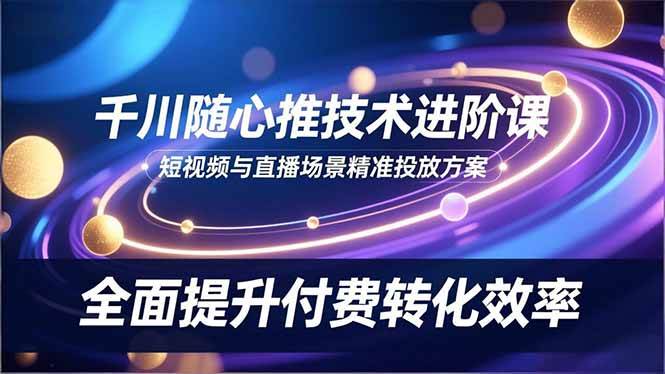 (16688期)千川随心推技术进阶课,短视频与直播场景精准投放方案,全面提升付费转化效率9-enhui99